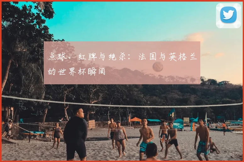 点球、红牌与绝杀：法国与英格兰的世界杯瞬间