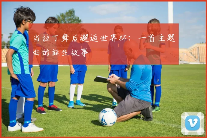 当拉丁舞后邂逅世界杯：一首主题曲的诞生故事