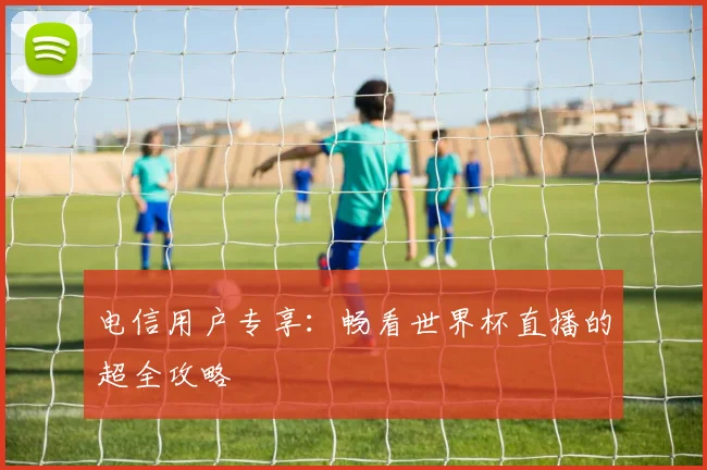 电信用户专享：畅看世界杯直播的超全攻略