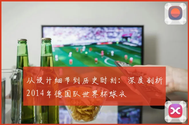 从设计细节到历史时刻：深度剖析2014年德国队世界杯球衣