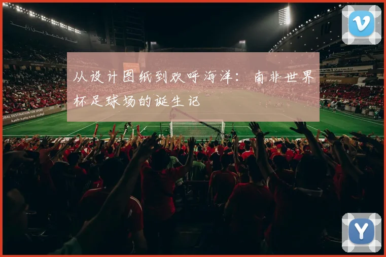 从设计图纸到欢呼海洋：南非世界杯足球场的诞生记