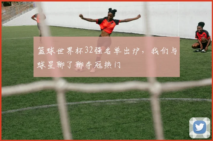 篮球世界杯32强名单出炉，我们与球星聊了聊夺冠热门