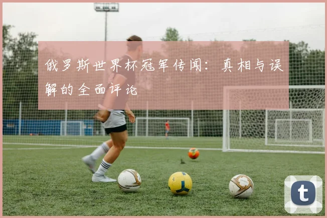 俄罗斯世界杯冠军传闻：真相与误解的全面评论