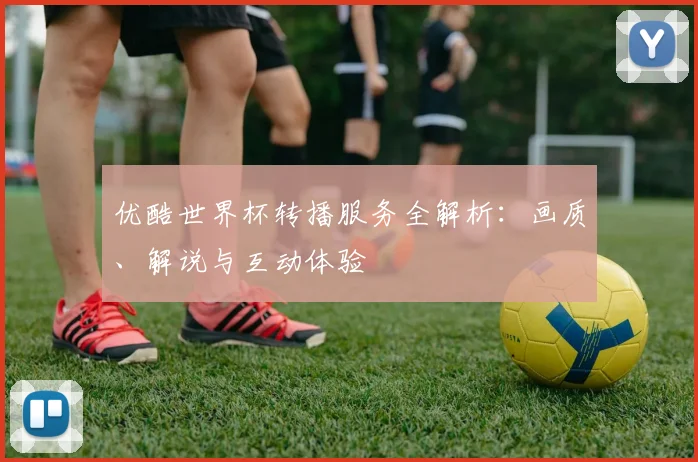 优酷世界杯转播服务全解析：画质、解说与互动体验