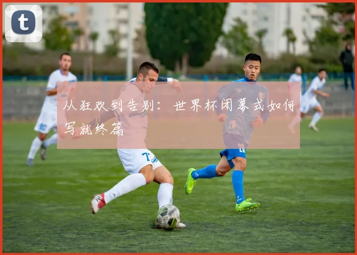 从狂欢到告别：世界杯闭幕式如何写就终篇